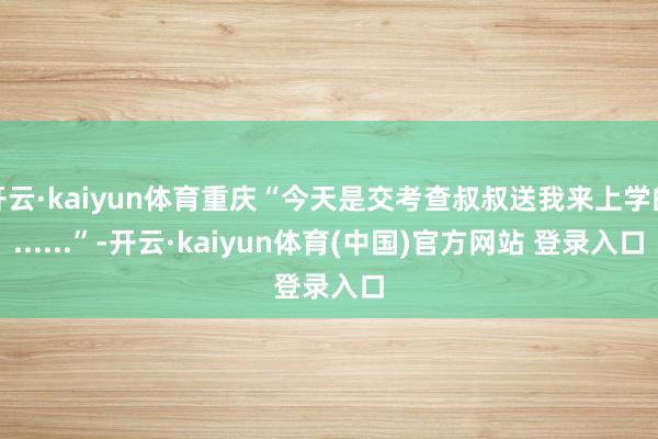 开云·kaiyun体育重庆“今天是交考查叔叔送我来上学的......”-开云·kaiyun体育(中国)官方网站 登录入口