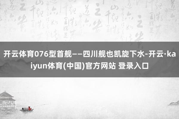 开云体育076型首舰——四川舰也凯旋下水-开云·kaiyun体育(中国)官方网站 登录入口
