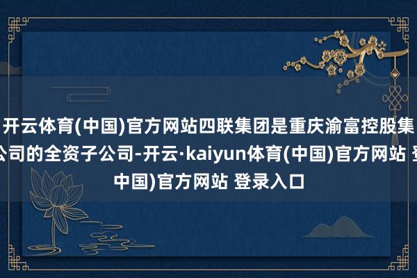 开云体育(中国)官方网站四联集团是重庆渝富控股集团有限公司的全资子公司-开云·kaiyun体育(中国)官方网站 登录入口