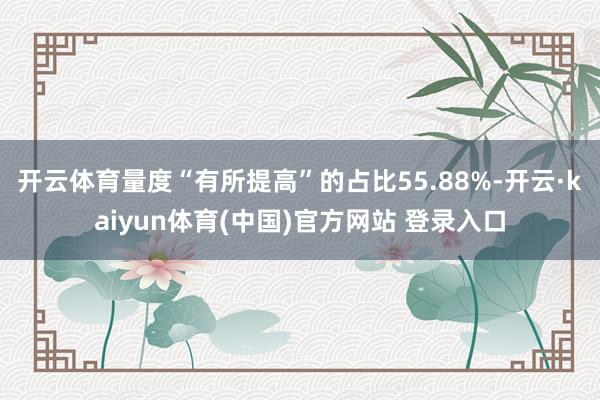 开云体育量度“有所提高”的占比55.88%-开云·kaiyun体育(中国)官方网站 登录入口
