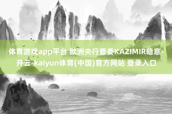 体育游戏app平台 　　欧洲央行管委KAZIMIR暗意-开云·kaiyun体育(中国)官方网站 登录入口