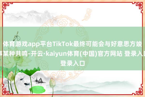 体育游戏app平台TikTok最终可能会与好意思方竣事某种共鸣-开云·kaiyun体育(中国)官方网站 登录入口