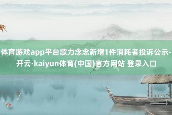 体育游戏app平台歌力念念新增1件消耗者投诉公示-开云·kaiyun体育(中国)官方网站 登录入口