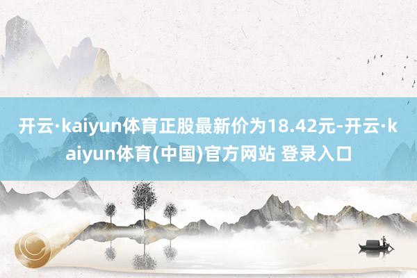 开云·kaiyun体育正股最新价为18.42元-开云·kaiyun体育(中国)官方网站 登录入口