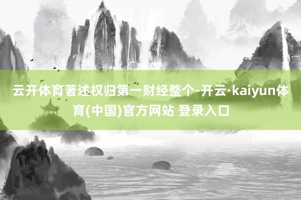 云开体育著述权归第一财经整个-开云·kaiyun体育(中国)官方网站 登录入口