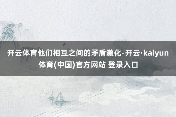 开云体育他们相互之间的矛盾激化-开云·kaiyun体育(中国)官方网站 登录入口