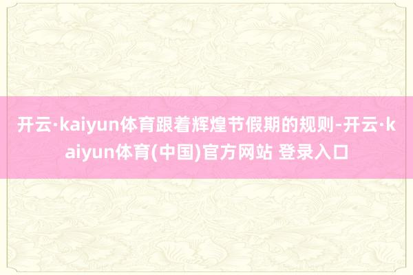 开云·kaiyun体育　　跟着辉煌节假期的规则-开云·kaiyun体育(中国)官方网站 登录入口