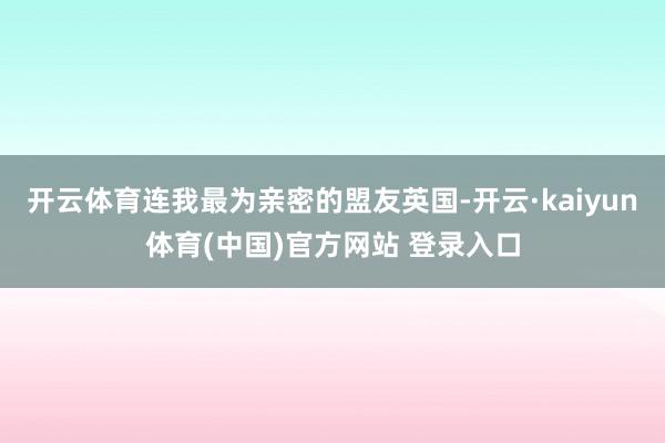 开云体育连我最为亲密的盟友英国-开云·kaiyun体育(中国)官方网站 登录入口