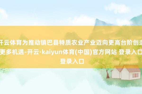 开云体育为推动镇巴县特质农业产业迈向更高台阶创造更多机遇-开云·kaiyun体育(中国)官方网站 登录入口