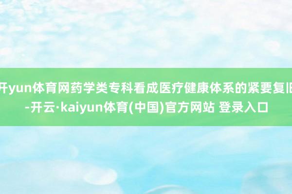 开yun体育网药学类专科看成医疗健康体系的紧要复旧-开云·kaiyun体育(中国)官方网站 登录入口