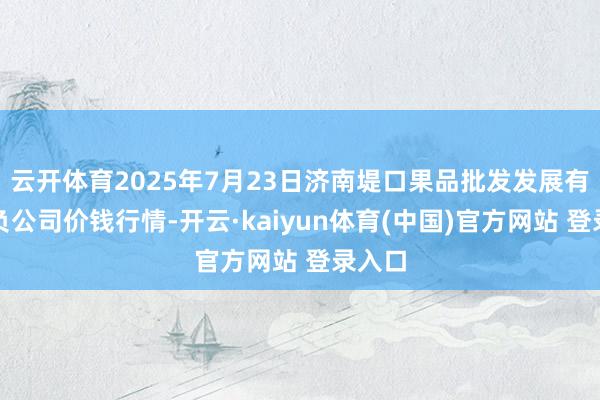 云开体育2025年7月23日济南堤口果品批发发展有限背负公司价钱行情-开云·kaiyun体育(中国)官方网站 登录入口