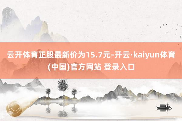 云开体育正股最新价为15.7元-开云·kaiyun体育(中国)官方网站 登录入口