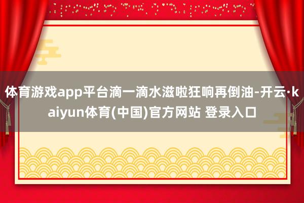 体育游戏app平台滴一滴水滋啦狂响再倒油-开云·kaiyun体育(中国)官方网站 登录入口