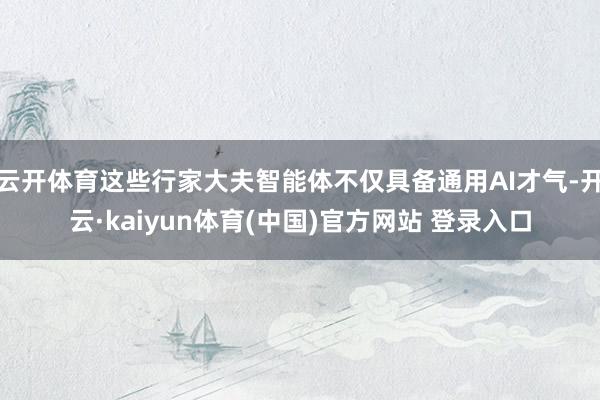 云开体育这些行家大夫智能体不仅具备通用AI才气-开云·kaiyun体育(中国)官方网站 登录入口