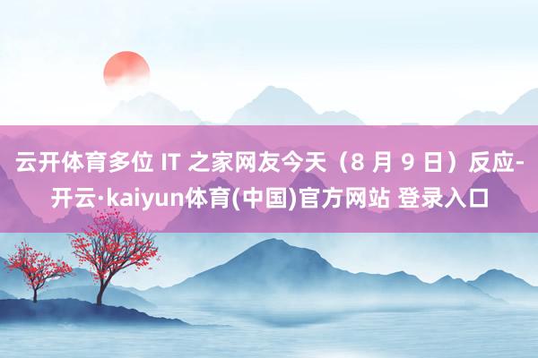 云开体育多位 IT 之家网友今天（8 月 9 日）反应-开云·kaiyun体育(中国)官方网站 登录入口