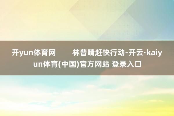 开yun体育网        林普晴赶快行动-开云·kaiyun体育(中国)官方网站 登录入口