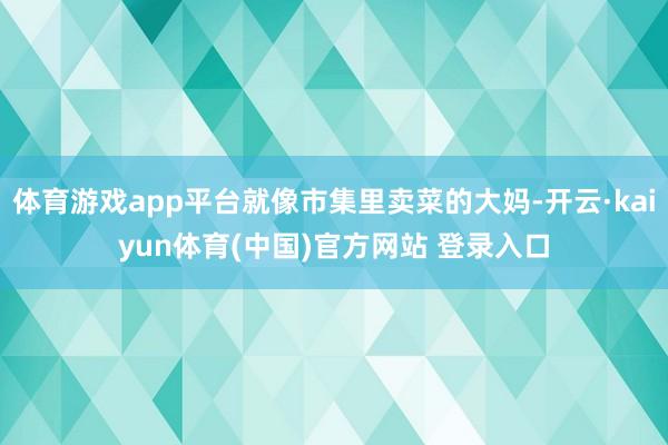 体育游戏app平台就像市集里卖菜的大妈-开云·kaiyun体育(中国)官方网站 登录入口