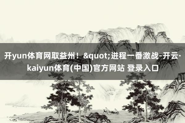 开yun体育网取益州！"进程一番激战-开云·kaiyun体育(中国)官方网站 登录入口