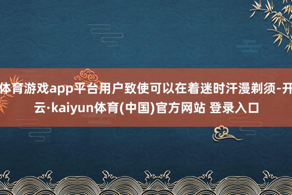 体育游戏app平台用户致使可以在着迷时汗漫剃须-开云·kaiyun体育(中国)官方网站 登录入口