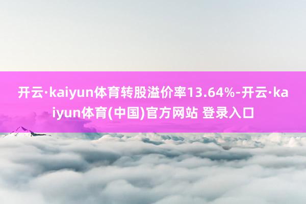 开云·kaiyun体育转股溢价率13.64%-开云·kaiyun体育(中国)官方网站 登录入口