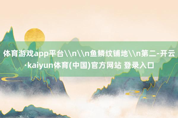 体育游戏app平台\n\n鱼鳞纹铺地\n第二-开云·kaiyun体育(中国)官方网站 登录入口