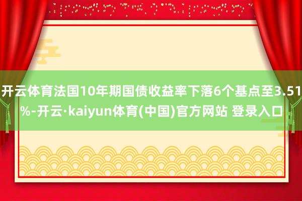开云体育法国10年期国债收益率下落6个基点至3.51%-开云·kaiyun体育(中国)官方网站 登录入口