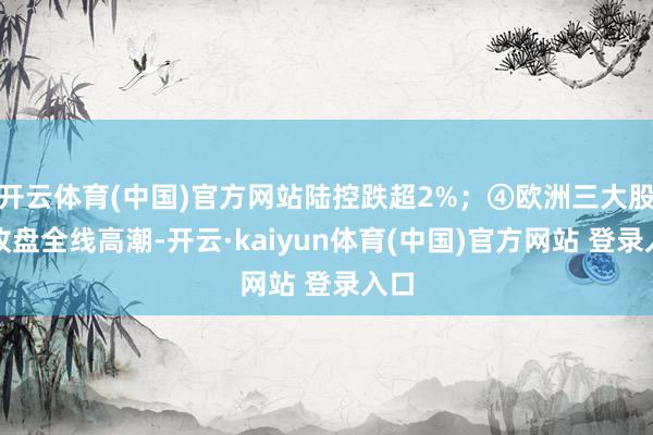 开云体育(中国)官方网站陆控跌超2%；④欧洲三大股指收盘全线高潮-开云·kaiyun体育(中国)官方网站 登录入口