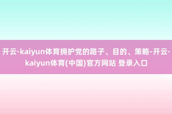 开云·kaiyun体育拥护党的路子、目的、策略-开云·kaiyun体育(中国)官方网站 登录入口