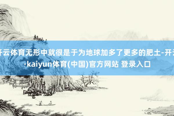 开云体育无形中就很是于为地球加多了更多的肥土-开云·kaiyun体育(中国)官方网站 登录入口