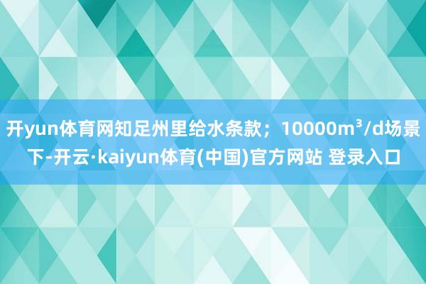 开yun体育网知足州里给水条款；10000m³/d场景下-开云·kaiyun体育(中国)官方网站 登录入口
