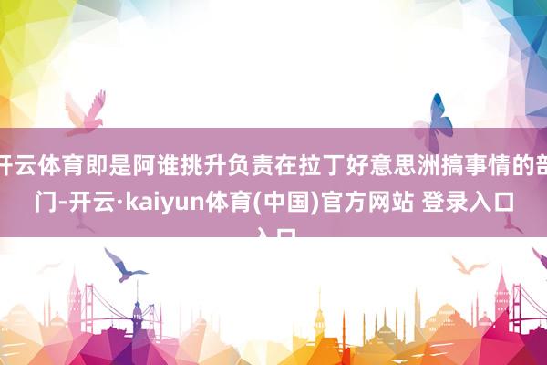 开云体育即是阿谁挑升负责在拉丁好意思洲搞事情的部门-开云·kaiyun体育(中国)官方网站 登录入口