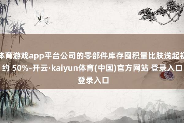 体育游戏app平台公司的零部件库存囤积量比肤浅起初约 50%-开云·kaiyun体育(中国)官方网站 登录入口