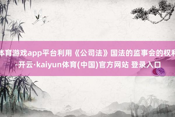 体育游戏app平台利用《公司法》国法的监事会的权利-开云·kaiyun体育(中国)官方网站 登录入口
