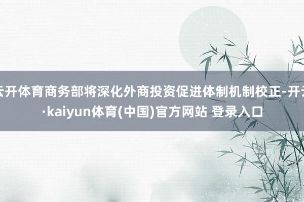 云开体育商务部将深化外商投资促进体制机制校正-开云·kaiyun体育(中国)官方网站 登录入口