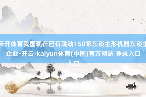 云开体育我国现在已有跳动150家东谈主形机器东谈主企业-开云·kaiyun体育(中国)官方网站 登录入口
