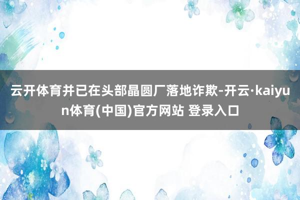 云开体育并已在头部晶圆厂落地诈欺-开云·kaiyun体育(中国)官方网站 登录入口