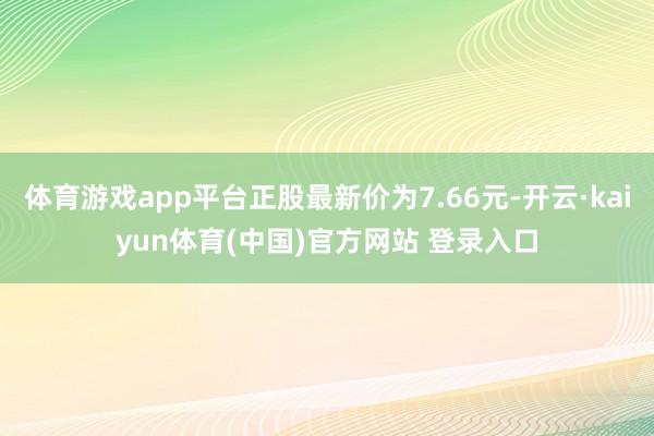 体育游戏app平台正股最新价为7.66元-开云·kaiyun体育(中国)官方网站 登录入口
