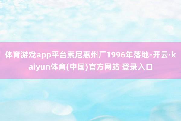 体育游戏app平台索尼惠州厂1996年落地-开云·kaiyun体育(中国)官方网站 登录入口
