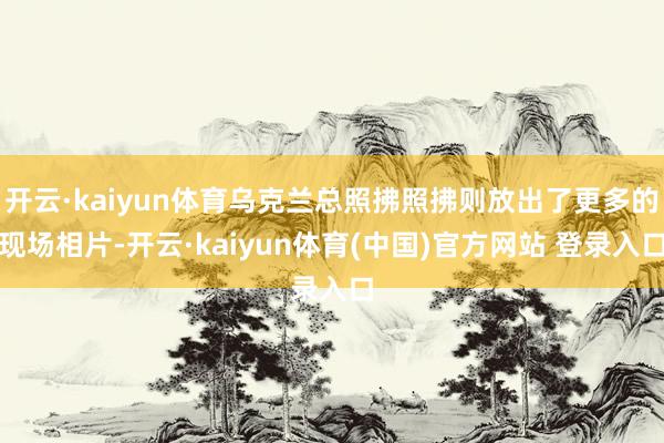 开云·kaiyun体育乌克兰总照拂照拂则放出了更多的现场相片-开云·kaiyun体育(中国)官方网站 登录入口