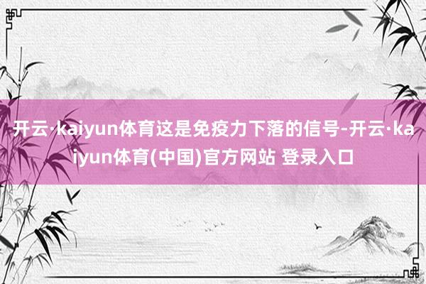开云·kaiyun体育这是免疫力下落的信号-开云·kaiyun体育(中国)官方网站 登录入口