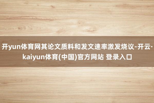 开yun体育网其论文质料和发文速率激发烧议-开云·kaiyun体育(中国)官方网站 登录入口