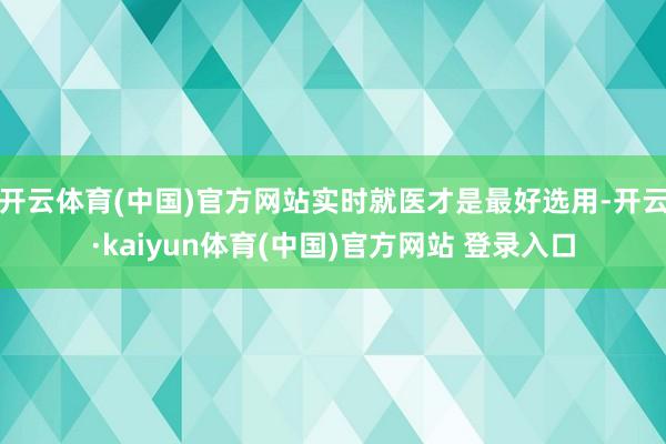 开云体育(中国)官方网站实时就医才是最好选用-开云·kaiyun体育(中国)官方网站 登录入口