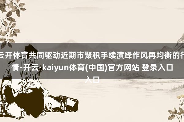 云开体育共同驱动近期市聚积手续演绎作风再均衡的行情-开云·kaiyun体育(中国)官方网站 登录入口