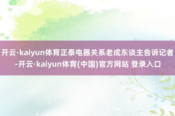 开云·kaiyun体育正泰电器关系老成东谈主告诉记者-开云·kaiyun体育(中国)官方网站 登录入口