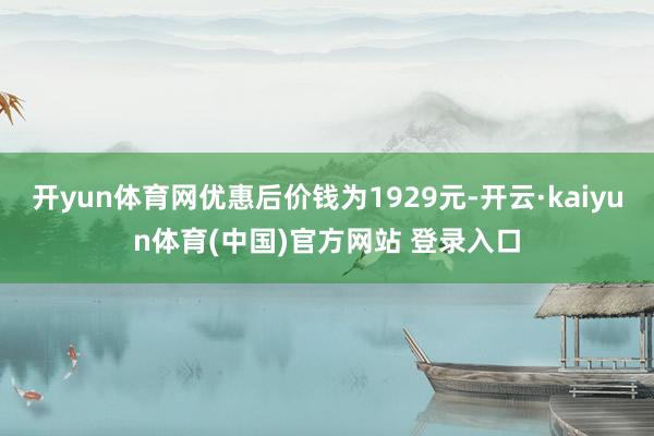 开yun体育网优惠后价钱为1929元-开云·kaiyun体育(中国)官方网站 登录入口