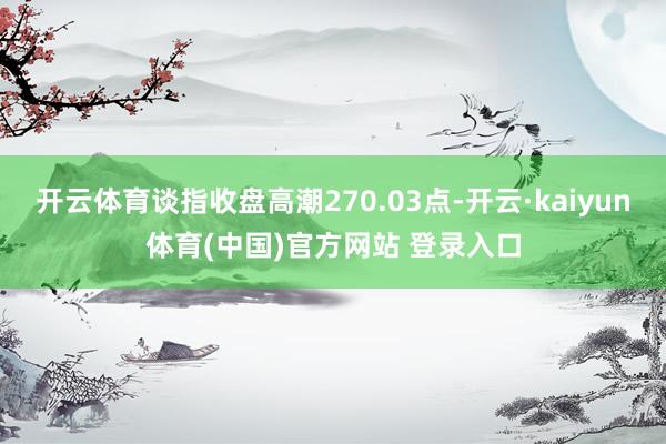 开云体育谈指收盘高潮270.03点-开云·kaiyun体育(中国)官方网站 登录入口