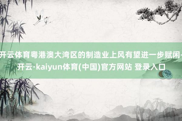 开云体育粤港澳大湾区的制造业上风有望进一步赋闲-开云·kaiyun体育(中国)官方网站 登录入口